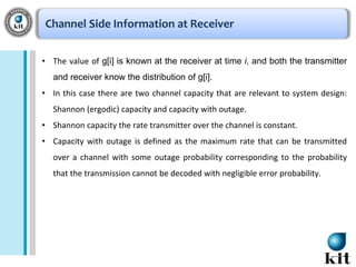Channel Side Information at Receiver
• The value of g[i] is known at the receiver at time i, and both the transmitter
and receiver know the distribution of g[i].
• In this case there are two channel capacity that are relevant to system design:
Shannon (ergodic) capacity and capacity with outage.
• Shannon capacity the rate transmitter over the channel is constant.
• Capacity with outage is defined as the maximum rate that can be transmitted

over a channel with some outage probability corresponding to the probability
that the transmission cannot be decoded with negligible error probability.

 