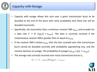 Capacity with Outage
• Capacity with outage allows bits sent over a given transmission burst to be
decoded at the end of the burst with some probability that these bits will be
decoded incorrectly.
• Specifically, the transmitter fixes a minimum receiver SNR 𝛾
a data rate 𝐶 = 𝐵 𝑙𝑜𝑔2 1 + 𝛾

𝑚𝑖𝑛

𝑚𝑖𝑛

and encodes for

. The data is correctly received if the

instantaneous receiver SNR is greater than or equal to 𝛾

• If the receiver SNR is below 𝛾

𝑚𝑖𝑛

𝑚𝑖𝑛 .

then the bits received over that transmission

burst cannot be decoded correctly with probability approaching one, and the
receiver declares an outage. The probability of outage is 𝑝 𝑜𝑢𝑡 = 𝑝(𝛾 < 𝛾min )
• The average rate correctly received over many transmission bursts is,

 