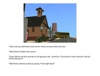 “Yeah and you definitely have horror movie survival skills Journey.”“Well they’re better than yours.”“Guys! We’re not lost and we’re not going to die. I promise. I’ll just pull in here and we’ll ask for some directions.”“Well that’s almost as bad as saying ‘I’ll be right back’”