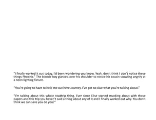 “I finally worked it out today. I’d been wondering you know. Yeah, don’t think I don’t notice these things Phoenix.” The blonde boy glanced over his shoulder to notice his cousin scowling angrily at a neon lighting fixture.“You’re going to have to help me out here Journey, I’ve got no clue what you’re talking about.”“I’m talking about this whole roadtrip thing. Ever since Elise started mucking about with those papers and this trip you haven’t said a thing about any of it and I finally worked out why. You don’t think we can save you do you?”