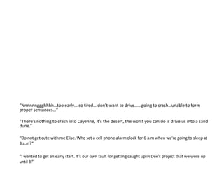 “Nnnnnnggghhhh…too early….so tired… don’t want to drive…...going to crash…unable to form proper sentances…”“There’s nothing to crash into Cayenne, it’s the desert, the worst you can do is drive us into a sand dune.”“Do not get cute with me Elise. Who set a cell phone alarm clock for 6 a.m when we’re going to sleep at 3 a.m?”“I wanted to get an early start. It’s our own fault for getting caught up in Dee’s project that we were up until 3.”