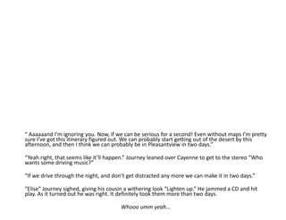“ Aaaaaand I’m ignoring you. Now, if we can be serious for a second! Even without maps I’m pretty sure I’ve got this itinerary figured out. We can probably start getting out of the desert by this afternoon, and then I think we can probably be in Pleasantview in two days.”“Yeah right, that seems like it’ll happen.” Journey leaned over Cayenne to get to the stereo “Who wants some driving music?”“If we drive through the night, and don’t get distracted any more we can make it in two days.”“Elise” Journey sighed, giving his cousin a withering look “Lighten up.” He jammed a CD and hit play. As it turned out he was right. It definitely took them more than two days.Whooo umm yeah...