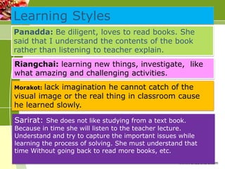 Learning Styles
Panadda: Be diligent, loves to read books. She
said that I understand the contents of the book
rather than listening to teacher explain.
Riangchai: learning new things, investigate, like
what amazing and challenging activities.
lack imagination he cannot catch of the
visual image or the real thing in classroom cause
he learned slowly.
Morakot:

Sarirat: She does not like studying from a text book.

Because in time she will listen to the teacher lecture.
Understand and try to capture the important issues while
learning the process of solving. She must understand that
time Without going back to read more books, etc.
www.wondershare.com

 
