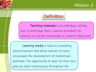Mission 2
Teaching materials is an individual, activity,
tool or technique that is used as a medium for
teachers to transfer knowledge to students effectively.
Learning media is tools or everything
around learners that allow learners to learn,
encourages the development of intellectual
potential. The opportunity to learn on their own
and can learn continuously throughout life.

 
