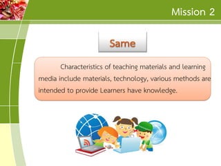 Mission 2

Characteristics of teaching materials and learning
media include materials, technology, various methods are
intended to provide Learners have knowledge.

 