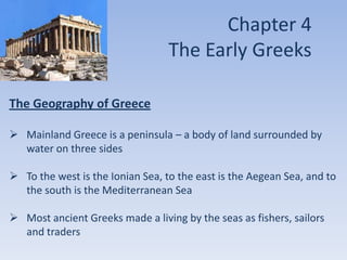 Chapter 4
The Early Greeks
The Geography of Greece
 Mainland Greece is a peninsula – a body of land surrounded by
water on three sides
 To the west is the Ionian Sea, to the east is the Aegean Sea, and to
the south is the Mediterranean Sea
 Most ancient Greeks made a living by the seas as fishers, sailors
and traders

 