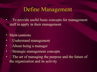 Define Management
• To provide useful basic concepts for management
staff to apply in their management
•
•
•
•
•

Main contents
Understand management
About being a manager
Strategic management concepts
The art of managing the purpose and the future of
the organization and its activity

 
