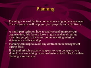 Planning
• Planning is one of the four cornerstones of good management.
These resources will help you plan properly and effectively.
• A multi-part series on how to analyze and improve your
organization, this feature looks at goals and goal setting,
matching people to the tasks, communicating mission
statements, and leadership.
• Planning can help to avoid any destruction in management
during crisis
• If the unthinkable actually happens to your company, you
should have something more professional to fall back on than
blaming someone else.

 