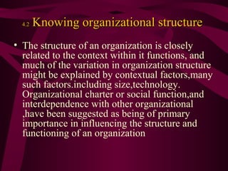 4.2

Knowing organizational structure

• The structure of an organization is closely
related to the context within it functions, and
much of the variation in organization structure
might be explained by contextual factors,many
such factors.including size,technology.
Organizational charter or social function,and
interdependence with other organizational
,have been suggested as being of primary
importance in influencing the structure and
functioning of an organization

 