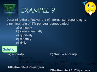 EXAMPLE 9
Determine the effective rate of interest corresponding to
a nominal rate of 8% per year compounded
a) annually
b) semi – annually
c) quarterly
d) monthly
e) daily
Solution
a) annually

r = 8%; m = 1;

reff = (1 + 0.08 ) − 1 = 0.08
Effective rate if 8% per year

b) Semi – annually
r = 8%; m = 2;

2

reff

 0.08 
2
= 1 +
 − 1 = (1.04 ) − 1 = 0.0816
2 


Effective rate if 8.16% per year

 