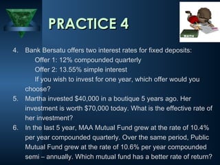 PRACTICE 4
4. Bank Bersatu offers two interest rates for fixed deposits:
Offer 1: 12% compounded quarterly
Offer 2: 13.55% simple interest
If you wish to invest for one year, which offer would you
choose?
5. Martha invested $40,000 in a boutique 5 years ago. Her
investment is worth $70,000 today. What is the effective rate of
her investment?
6. In the last 5 year, MAA Mutual Fund grew at the rate of 10.4%
per year compounded quarterly. Over the same period, Public
Mutual Fund grew at the rate of 10.6% per year compounded
semi – annually. Which mutual fund has a better rate of return?

 