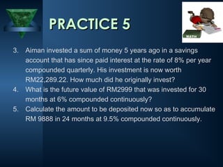 PRACTICE 5
3. Aiman invested a sum of money 5 years ago in a savings
account that has since paid interest at the rate of 8% per year
compounded quarterly. His investment is now worth
RM22,289.22. How much did he originally invest?
4. What is the future value of RM2999 that was invested for 30
months at 6% compounded continuously?
5. Calculate the amount to be deposited now so as to accumulate
RM 9888 in 24 months at 9.5% compounded continuously.

 