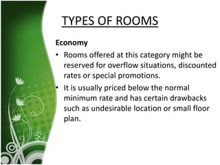 Economy
• Rooms offered at this category might be
reserved for overflow situations, discounted
rates or special promotions.
• It is usually priced below the normal
minimum rate and has certain drawbacks
such as undesirable location or small floor
plan.
TYPES OF ROOMS
 