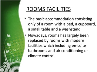 • The basic accommodation consisting
only of a room with a bed, a cupboard,
a small table and a washstand.
• Nowadays, rooms has largely been
replaced by rooms with modern
facilities which including en-suite
bathrooms and air conditioning or
climate control.
ROOMS FACILITIES
 