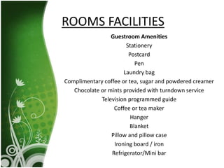 Guestroom Amenities
Stationery
Postcard
Pen
Laundry bag
Complimentary coffee or tea, sugar and powdered creamer
Chocolate or mints provided with turndown service
Television programmed guide
Coffee or tea maker
Hanger
Blanket
Pillow and pillow case
Ironing board / iron
Refrigerator/Mini bar
ROOMS FACILITIES
 