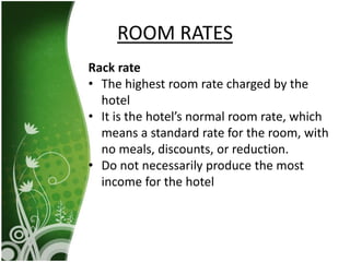 Rack rate
• The highest room rate charged by the
hotel
• It is the hotel’s normal room rate, which
means a standard rate for the room, with
no meals, discounts, or reduction.
• Do not necessarily produce the most
income for the hotel
ROOM RATES
 