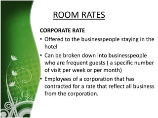 CORPORATE RATE
• Offered to the businesspeople staying in the
hotel
• Can be broken down into businesspeople
who are frequent guests ( a specific number
of visit per week or per month)
• Employees of a corporation that has
contracted for a rate that reflect all business
from the corporation.
ROOM RATES
 