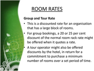 Group and Tour Rate
• This is a discounted rate for an organisation
that has a large block of rooms.
• For group bookings, a 20 or 25 per cent
discount of the normal room rack rate might
be offered when it quotes a rate.
• A tour operator might also be offered
discounts by the hotel, in return for a
commitment to purchase a minimum
number of rooms over a set period of time.
ROOM RATES
 