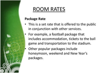 Package Rate
• This is a set rate that is offered to the public
in conjunction with other services.
• For example, a football package that
includes accommodation, tickets to the ball
game and transportation to the stadium.
• Other popular packages include
honeymoon, weekend and New Year’s
packages.
ROOM RATES
 