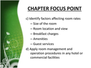 CHAPTER FOCUS POINT
c) Identify factors affecting room rates
– Size of the room
– Room location and view
– Breakfast charges
– Amenities
– Guest services
d) Apply room management and
operation procedures in any hotel or
commercial facilities
 