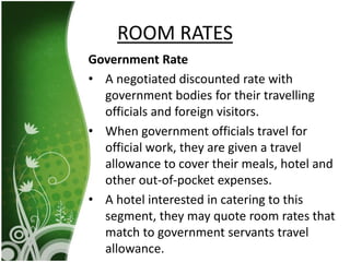 Government Rate
• A negotiated discounted rate with
government bodies for their travelling
officials and foreign visitors.
• When government officials travel for
official work, they are given a travel
allowance to cover their meals, hotel and
other out-of-pocket expenses.
• A hotel interested in catering to this
segment, they may quote room rates that
match to government servants travel
allowance.
ROOM RATES
 
