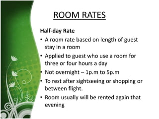 Half-day Rate
• A room rate based on length of guest
stay in a room
• Applied to guest who use a room for
three or four hours a day
• Not overnight – 1p.m to 5p.m
• To rest after sightseeing or shopping or
between flight.
• Room usually will be rented again that
evening
ROOM RATES
 