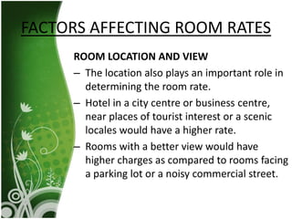 ROOM LOCATION AND VIEW
– The location also plays an important role in
determining the room rate.
– Hotel in a city centre or business centre,
near places of tourist interest or a scenic
locales would have a higher rate.
– Rooms with a better view would have
higher charges as compared to rooms facing
a parking lot or a noisy commercial street.
FACTORS AFFECTING ROOM RATES
 