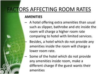 AMENITIES
– A hotel offering extra amenities than usual
such as slipper, bathrobe and etc inside the
room will charge a higher room rate
comparing to hotel with limited services.
– Besides, a hotel which do not provide any
amenities inside the room will charge a
lower room rate.
– Some of the hotel which do not provide
any amenities inside room, make a
different charge if the guest wants their
amenities
FACTORS AFFECTING ROOM RATES
 