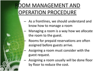 – As a frontlines, we should understand and
know how to manage a room
– Managing a room is a way how we allocate
the room to the guest.
– Rooms for prepaid reservations are often
assigned before guests arrive.
– Assigning a room must consider with the
guest request.
– Assigning a room usually will be done floor
by floor to reduce the cost.
ROOM MANAGEMENT AND
OPERATION PROCEDURE
 