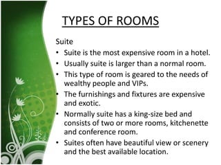 Suite
• Suite is the most expensive room in a hotel.
• Usually suite is larger than a normal room.
• This type of room is geared to the needs of
wealthy people and VIPs.
• The furnishings and fixtures are expensive
and exotic.
• Normally suite has a king-size bed and
consists of two or more rooms, kitchenette
and conference room.
• Suites often have beautiful view or scenery
and the best available location.
TYPES OF ROOMS
 