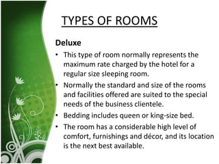 Deluxe
• This type of room normally represents the
maximum rate charged by the hotel for a
regular size sleeping room.
• Normally the standard and size of the rooms
and facilities offered are suited to the special
needs of the business clientele.
• Bedding includes queen or king-size bed.
• The room has a considerable high level of
comfort, furnishings and décor, and its location
is the next best available.
TYPES OF ROOMS
 