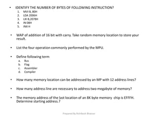 • IDENTIFY THE NUMBER OF BYTES OF FOLLOWING INSTRUCTION?
1. MVI B, 80H
2. LDA 2006H
3. LXI B,2078H
4. IN 08H
5. INX H
• WAP of addition of 16 bit with carry. Take random memory location to store your
result.
• List the four operation commonly performed by the MPU.
• Define following term
a. Bus
b. Flag
c. Assembler
d. Compiler
• How many memory location can be addressed by an MP with 12 address lines?
• How many address line are necessary to address two megabyte of memory?
• The memory address of the last location of an 8K byte memory chip is EFFFH.
Determine starting address.?
Prepared By Rishikesh Bhavsar
 
