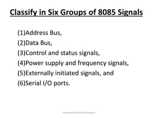 Classify in Six Groups of 8085 Signals
(1)Address Bus,
(2)Data Bus,
(3)Control and status signals,
(4)Power supply and frequency signals,
(5)Externally initiated signals, and
(6)Serial I/O ports.
Prepared By Rishikesh Bhavsar
 