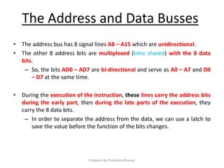 The Address and Data Busses
• The address bus has 8 signal lines A8 – A15 which are unidirectional.
• The other 8 address bits are multiplexed (time shared) with the 8 data
bits.
– So, the bits AD0 – AD7 are bi-directional and serve as A0 – A7 and D0
– D7 at the same time.
• During the execution of the instruction, these lines carry the address bits
during the early part, then during the late parts of the execution, they
carry the 8 data bits.
– In order to separate the address from the data, we can use a latch to
save the value before the function of the bits changes.
Prepared By Rishikesh Bhavsar
 