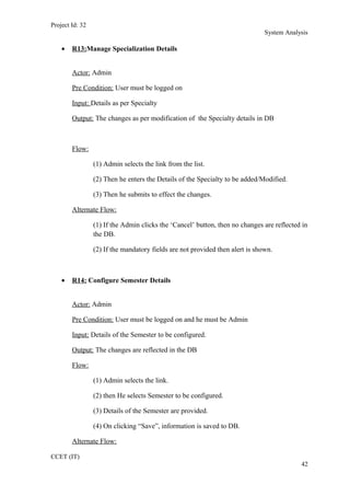 Project Id: 32
System Analysis
• R13:Manage Specialization Details
Actor: Admin
Pre Condition: User must be logged on
Input: Details as per Specialty
Output: The changes as per modification of the Specialty details in DB
Flow:
(1) Admin selects the link from the list.
(2) Then he enters the Details of the Specialty to be added/Modified.
(3) Then he submits to effect the changes.
Alternate Flow:
(1) If the Admin clicks the ‘Cancel’ button, then no changes are reflected in
the DB.
(2) If the mandatory fields are not provided then alert is shown.
• R14: Configure Semester Details
Actor: Admin
Pre Condition: User must be logged on and he must be Admin
Input: Details of the Semester to be configured.
Output: The changes are reflected in the DB
Flow:
(1) Admin selects the link.
(2) then He selects Semester to be configured.
(3) Details of the Semester are provided.
(4) On clicking “Save”, information is saved to DB.
Alternate Flow:
CCET (IT)
42
 
