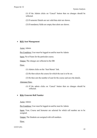 Project Id: 32
System Analysis
(1) If the Admin clicks on ‘Cancel’ button then no changes should be
reflected.
(2) If semester Details are not valid then alert are shown.
(3) If mandatory fields are empty then alerts are shown.
• R15: Seat Management
Actor: Admin
Pre Condition: User must be logged on and he must be Admin
Input: No of Seats for the particular course.
Output: The changes are reflected in the DB
Flow:
(1) Admin clicks on the ‘Seat Master’ link.
(2) He then selects the course for which the seat is to be set.
(3) He then sets the number of seat for the course and save the details.
Alternate Flow:
(1) If the admin clicks on ‘Cancel’ button then no changes should be
reflected.
• R16: Generate Roll Number
Actor: Admin
Pre Condition: User must be logged on and he must be Admin
Input: Year, Course and Semester are selected for which roll number are to be
assigned.
Output: The Students are assigned with roll numbers.
Flow:
CCET (IT)
43
 