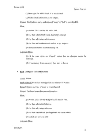 Project Id: 32
System Analysis
(2)Exam type for which result is to be declared.
(3)Marks details of student as per subject.
Output: The Students marks and status of “pass” or “fail” is stored in DB.
Flow:
(1) Admin clicks on the ‘set result’ link.
(2) He then selects the Course, Year and Semester.
(3) He then selects type of the exam.
(4) He then add marks of each student as per subjects.
(5) Status of student is automatically set.
Alternate Flow:
(1) If the user clicks on ‘Cancel’ button then no changes should be
reflected.
(2) If mandatory fields are empty then alert is shown.
• R20: Configure subject for exam
Actor: Admin
Pre Condition: User must be logged on and he must be Admin
Input: Subjects and type of exam to be configured
Output: Database is saved as per configuration.
Flow:
(1) Admin clicks on the ‘Subject Exam master’ link.
(2) He then selects the Subjects.
(3) He then selects type of exam.
(4) He then set duration, passing marks and other details.
(5) Details are saved in DB.
Alternate Flow:
CCET (IT)
45
 