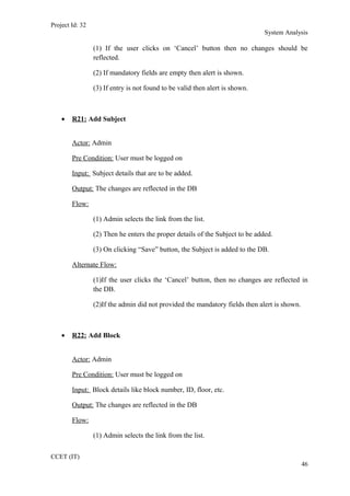 Project Id: 32
System Analysis
(1) If the user clicks on ‘Cancel’ button then no changes should be
reflected.
(2) If mandatory fields are empty then alert is shown.
(3) If entry is not found to be valid then alert is shown.
• R21: Add Subject
Actor: Admin
Pre Condition: User must be logged on
Input: Subject details that are to be added.
Output: The changes are reflected in the DB
Flow:
(1) Admin selects the link from the list.
(2) Then he enters the proper details of the Subject to be added.
(3) On clicking “Save” button, the Subject is added to the DB.
Alternate Flow:
(1)If the user clicks the ‘Cancel’ button, then no changes are reflected in
the DB.
(2)If the admin did not provided the mandatory fields then alert is shown.
• R22: Add Block
Actor: Admin
Pre Condition: User must be logged on
Input: Block details like block number, ID, floor, etc.
Output: The changes are reflected in the DB
Flow:
(1) Admin selects the link from the list.
CCET (IT)
46
 