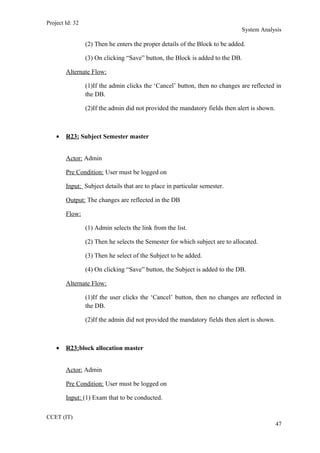 Project Id: 32
System Analysis
(2) Then he enters the proper details of the Block to be added.
(3) On clicking “Save” button, the Block is added to the DB.
Alternate Flow:
(1)If the admin clicks the ‘Cancel’ button, then no changes are reflected in
the DB.
(2)If the admin did not provided the mandatory fields then alert is shown.
• R23: Subject Semester master
Actor: Admin
Pre Condition: User must be logged on
Input: Subject details that are to place in particular semester.
Output: The changes are reflected in the DB
Flow:
(1) Admin selects the link from the list.
(2) Then he selects the Semester for which subject are to allocated.
(3) Then he select of the Subject to be added.
(4) On clicking “Save” button, the Subject is added to the DB.
Alternate Flow:
(1)If the user clicks the ‘Cancel’ button, then no changes are reflected in
the DB.
(2)If the admin did not provided the mandatory fields then alert is shown.
• R23:block allocation master
Actor: Admin
Pre Condition: User must be logged on
Input: (1) Exam that to be conducted.
CCET (IT)
47
 