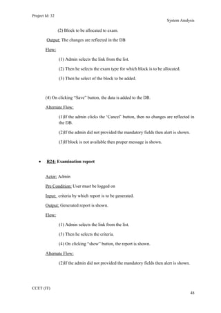 Project Id: 32
System Analysis
(2) Block to be allocated to exam.
Output: The changes are reflected in the DB
Flow:
(1) Admin selects the link from the list.
(2) Then he selects the exam type for which block is to be allocated.
(3) Then he select of the block to be added.
(4) On clicking “Save” button, the data is added to the DB.
Alternate Flow:
(1)If the admin clicks the ‘Cancel’ button, then no changes are reflected in
the DB.
(2)If the admin did not provided the mandatory fields then alert is shown.
(3)If block is not available then proper message is shown.
• R24: Examination report
Actor: Admin
Pre Condition: User must be logged on
Input: criteria by which report is to be generated.
Output: Generated report is shown.
Flow:
(1) Admin selects the link from the list.
(3) Then he selects the criteria.
(4) On clicking “show” button, the report is shown.
Alternate Flow:
(2)If the admin did not provided the mandatory fields then alert is shown.
CCET (IT)
48
 
