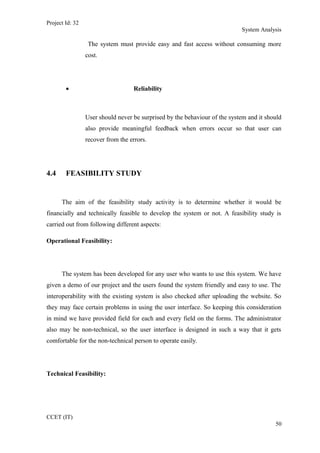 Project Id: 32
System Analysis
The system must provide easy and fast access without consuming more
cost.
• Reliability
User should never be surprised by the behaviour of the system and it should
also provide meaningful feedback when errors occur so that user can
recover from the errors.
4.4 FEASIBILITY STUDY
The aim of the feasibility study activity is to determine whether it would be
financially and technically feasible to develop the system or not. A feasibility study is
carried out from following different aspects:
Operational Feasibility:
The system has been developed for any user who wants to use this system. We have
given a demo of our project and the users found the system friendly and easy to use. The
interoperability with the existing system is also checked after uploading the website. So
they may face certain problems in using the user interface. So keeping this consideration
in mind we have provided field for each and every field on the forms. The administrator
also may be non-technical, so the user interface is designed in such a way that it gets
comfortable for the non-technical person to operate easily.
Technical Feasibility:
CCET (IT)
50
 