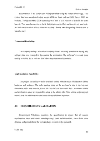 Project Id: 32
System Analysis
It determines if the system can be implemented using the current technology. This
system has been developed using asp.net (VB) as front end and SQL Server 2005 as
backend. Though the MVS 2008 technology was new to us it was not so difficult for us to
learn it. This was also new to us but it didn’t take much effort and time to get used to it.
We had earlier worked with Access and not SQL Server 2005 but getting familiar with it
was also easy.
Economical Feasibility:
The company being a well-to-do company didn’t have any problem in buying any
software that was required in developing the application. The software’s we used were
readily available. So as such we didn’t face any economical constrains.
Implementation Feasibility:
This project can easily be made available online without much consideration of the
hardware and software. The only required thing at the applicant’s side is the Internet
connection and a web browser, which are a no difficult issue these days. A database server
and application server are required to set up at the admin side. After setting up the project
online, even the administrator can access the system from anywhere.
4.5 REQUIREMENTS VALIDATION
Requirement Validation examines the specification to ensure that all system
requirements have been stated unambiguously; those inconsistencies, errors have been
detected and corrected and the work products conform to the standard.
CCET (IT)
51
 