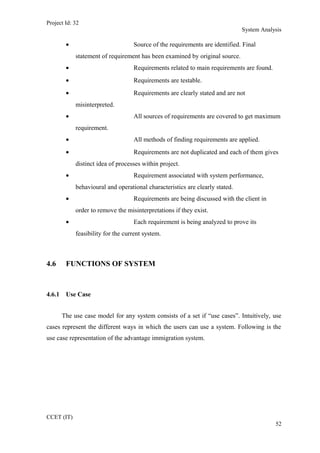 Project Id: 32
System Analysis
• Source of the requirements are identified. Final
statement of requirement has been examined by original source.
• Requirements related to main requirements are found.
• Requirements are testable.
• Requirements are clearly stated and are not
misinterpreted.
• All sources of requirements are covered to get maximum
requirement.
• All methods of finding requirements are applied.
• Requirements are not duplicated and each of them gives
distinct idea of processes within project.
• Requirement associated with system performance,
behavioural and operational characteristics are clearly stated.
• Requirements are being discussed with the client in
order to remove the misinterpretations if they exist.
• Each requirement is being analyzed to prove its
feasibility for the current system.
4.6 FUNCTIONS OF SYSTEM
4.6.1 Use Case
The use case model for any system consists of a set if “use cases”. Intuitively, use
cases represent the different ways in which the users can use a system. Following is the
use case representation of the advantage immigration system.
CCET (IT)
52
 