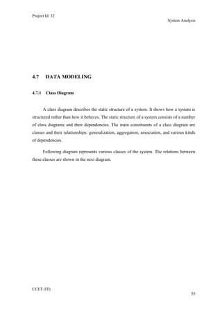 Project Id: 32
System Analysis
4.7 DATA MODELING
4.7.1 Class Diagram
A class diagram describes the static structure of a system. It shows how a system is
structured rather than how it behaves. The static structure of a system consists of a number
of class diagrams and their dependencies. The main constituents of a class diagram are
classes and their relationships: generalization, aggregation, association, and various kinds
of dependencies.
Following diagram represents various classes of the system. The relations between
these classes are shown in the next diagram.
CCET (IT)
55
 