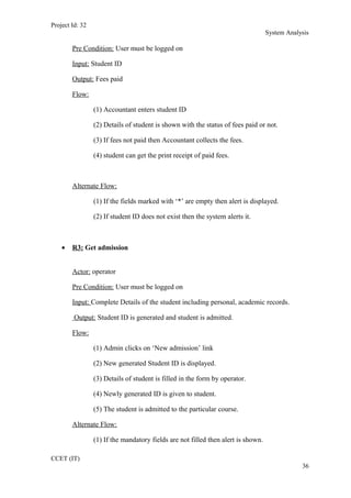 Project Id: 32
System Analysis
Pre Condition: User must be logged on
Input: Student ID
Output: Fees paid
Flow:
(1) Accountant enters student ID
(2) Details of student is shown with the status of fees paid or not.
(3) If fees not paid then Accountant collects the fees.
(4) student can get the print receipt of paid fees.
Alternate Flow:
(1) If the fields marked with ‘*’ are empty then alert is displayed.
(2) If student ID does not exist then the system alerts it.
• R3: Get admission
Actor: operator
Pre Condition: User must be logged on
Input: Complete Details of the student including personal, academic records.
Output: Student ID is generated and student is admitted.
Flow:
(1) Admin clicks on ‘New admission’ link
(2) New generated Student ID is displayed.
(3) Details of student is filled in the form by operator.
(4) Newly generated ID is given to student.
(5) The student is admitted to the particular course.
Alternate Flow:
(1) If the mandatory fields are not filled then alert is shown.
CCET (IT)
36
 