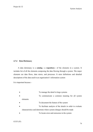 Project Id: 32
System Analysis
4.7.4 Data Dictionary
A data dictionary is a catalog --a repository-- of the elements in a system. It
includes list of all the elements composing the data flowing through a system. The major
elements are data flows, data stores, and processes. It store definitions and detailed
descriptions of the data used in an organization’s information system
It is important because –
• To manage the detail in large systems
• To communicate a common meaning for all system
elements
• To document the feature of the system
• To facilitate analysis of the details in order to evaluate
characteristics and determine where system changes should be made
• To locate error and omissions in the system
CCET (IT)
74
 