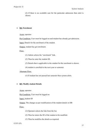 Project Id: 32
System Analysis
(2) If there is no available seat for the particular admission then alert is
shown.
• R4: Enrolment
Actor: operator
Pre Condition: User must be logged on and student has already got admission.
Input: Details for the enrolment of the student.
Output: student has got enrolment.
Flow:
(1) Admin selects the “enrolment” link.
(2) Then he enter the student ID.
(3) Details that is applicable to the student for the enrolment is shown.
(4) student is enrolled to the next year or semester.
Alternate Flow:
(1) If student has not passed last semester then system alerts.
• R5: Modify student Details
Actor: operator
Pre Condition: User must be logged on
Input: student ID
Output: The changes as per modification of the student details in DB
Flow:
(1) Operator selects the link from the list.
(2) Then he enters the ID of the student to be modified.
(3) Then he modifies the details as required.
CCET (IT)
37
 