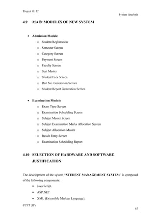 Project Id: 32
System Analysis
4.9 MAIN MODULES OF NEW SYSTEM
• Admission Module
o Student Registration
o Semester Screen
o Category Screen
o Payment Screen
o Faculty Screen
o Seat Master
o Student Fees Screen
o Roll No. Generation Screen
o Student Report Generation Screen
• Examination Module
o Exam Type Screen
o Examination Scheduling Screen
o Subject Master Screen
o Subject Examination Marks Allocation Screen
o Subject Allocation Master
o Result Entry Screen
o Examination Scheduling Report
4.10 SELECTION OF HARDWARE AND SOFTWARE
JUSTIFICATION
The development of the system “STUDENT MANAGEMENT SYSTEM” is composed
of the following components:
• Java Script.
• ASP.NET
• XML (Extensible Markup Language).
CCET (IT)
87
 