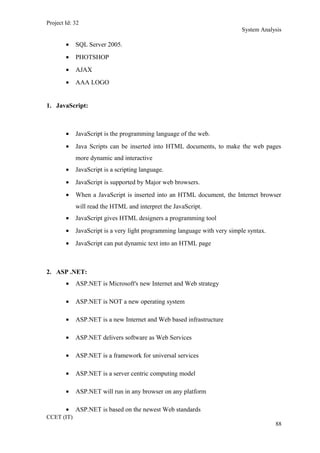 Project Id: 32
System Analysis
• SQL Server 2005.
• PHOTSHOP
• AJAX
• AAA LOGO
1. JavaScript:
• JavaScript is the programming language of the web.
• Java Scripts can be inserted into HTML documents, to make the web pages
more dynamic and interactive
• JavaScript is a scripting language.
• JavaScript is supported by Major web browsers.
• When a JavaScript is inserted into an HTML document, the Internet browser
will read the HTML and interpret the JavaScript.
• JavaScript gives HTML designers a programming tool
• JavaScript is a very light programming language with very simple syntax.
• JavaScript can put dynamic text into an HTML page
2. ASP .NET:
• ASP.NET is Microsoft's new Internet and Web strategy
• ASP.NET is NOT a new operating system
• ASP.NET is a new Internet and Web based infrastructure
• ASP.NET delivers software as Web Services
• ASP.NET is a framework for universal services
• ASP.NET is a server centric computing model
• ASP.NET will run in any browser on any platform
• ASP.NET is based on the newest Web standards
CCET (IT)
88
 