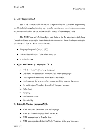 Project Id: 32
System Analysis
3. .NET Framework 3.5
The .NET Framework is Microsoft's comprehensive and consistent programming
model for building applications that have visually stunning user experiences, seamless and
secure communication, and the ability to model a range of business processes.
The .NET Framework 3.5 introduces new features for the technologies in 2.0 and
3.0 and additional technologies in the form of new assemblies. The following technologies
are introduced with the .NET Framework 3.5:
• Language Integrated Query (LINQ).
• New compilers for C#, Visual Basic, and C++.
• ASP.NET AJAX.
4. Hyper Text Mark-Up Language (HTML)
• HTML = HyperText Mark-up Language
• Universal, non-proprietary, structured, text mark-up language
• Used to publish documents on the World Wide Web
• Used to define the structure of documents and links between documents
• An application of Standard Generalized Mark-up Language.
• Style sheets
• Scripting
• Internationalization
• Accessibility
5. Extensible Markup Language (XML)
• XML stands for Extensible Markup Language
• XML is a markup language much like HTML.
• XML was designed to describe data.
• XML tags are not predefined in XML. You must define your own tags.
CCET (IT)
89
 